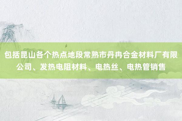 包括昆山各个热点地段常熟市丹冉合金材料厂有限公司、发热电阻材料、电热丝、电热管销售